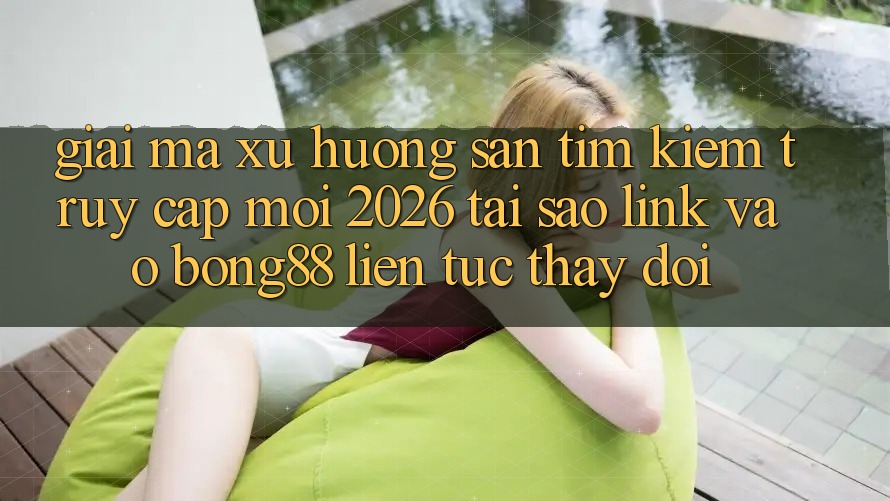 Giải Mã Xu Hướng Săn tìm Kiếm “Truy Cập Mới 2026” - Tại Sao Link Vào Bong88 Liên tục Thay Đổi?