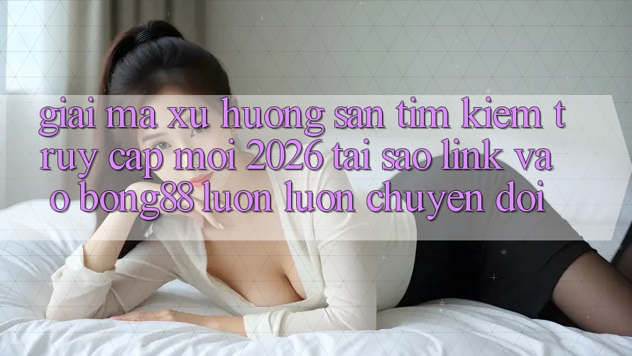 Giải Mã Xu Hướng Săn tìm Kiếm “Truy Cập Mới 2026” - Tại Sao Link Vào Bong88 Luôn luôn Chuyển đổi?