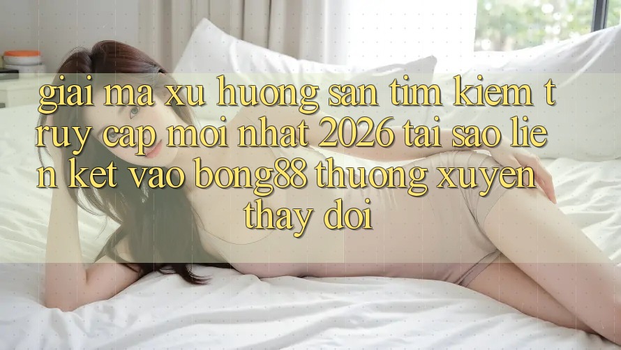 Giải Mã Xu Hướng Săn tìm kiếm “Truy Cập Mới nhất 2026” - Tại Sao Liên kết Vào Bong88 Thường Xuyên Thay Đổi?