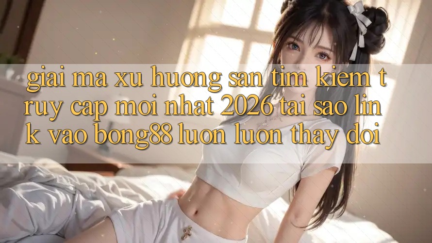 Giải Mã Xu Hướng Săn tìm kiếm “Truy Cập Mới nhất 2026” - Tại Sao Link Vào Bong88 Luôn luôn Thay Đổi?