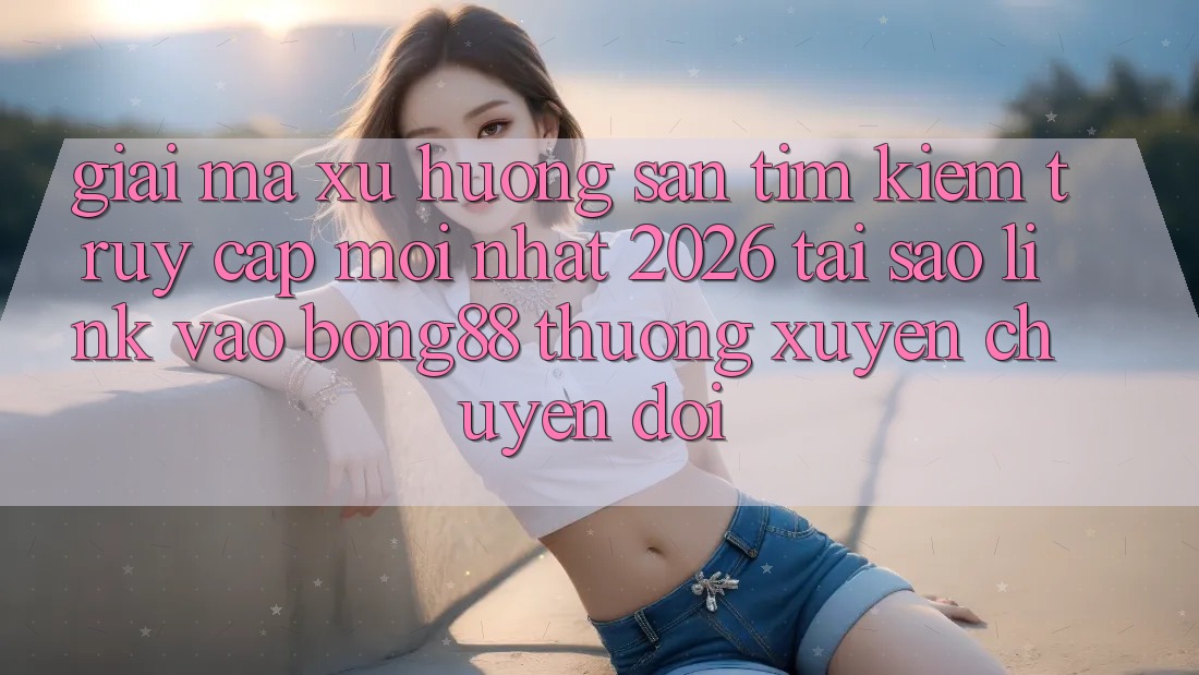 Giải Mã Xu Hướng Săn tìm Kiếm “Truy Cập Mới nhất 2026” - Tại Sao Link Vào Bong88 Thường Xuyên Chuyển đổi?
