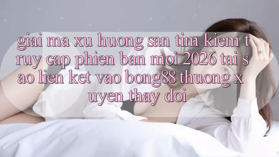 Giải Mã Xu Hướng Săn tìm Kiếm “Truy Cập Phiên bản mới 2026” - Tại Sao Liên kết Vào Bong88 Thường Xuyên Thay Đổi?