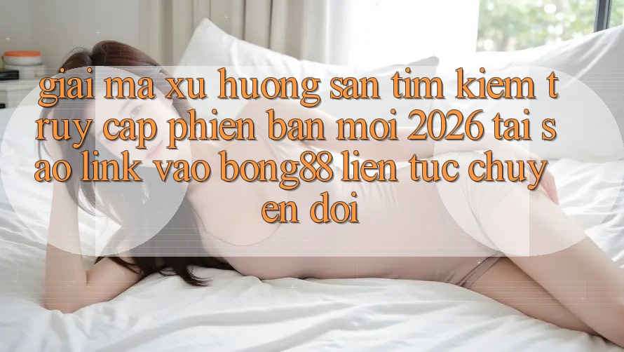 Giải Mã Xu Hướng Săn tìm kiếm “Truy Cập Phiên bản mới 2026” - Tại Sao Link Vào Bong88 Liên tục Chuyển đổi?