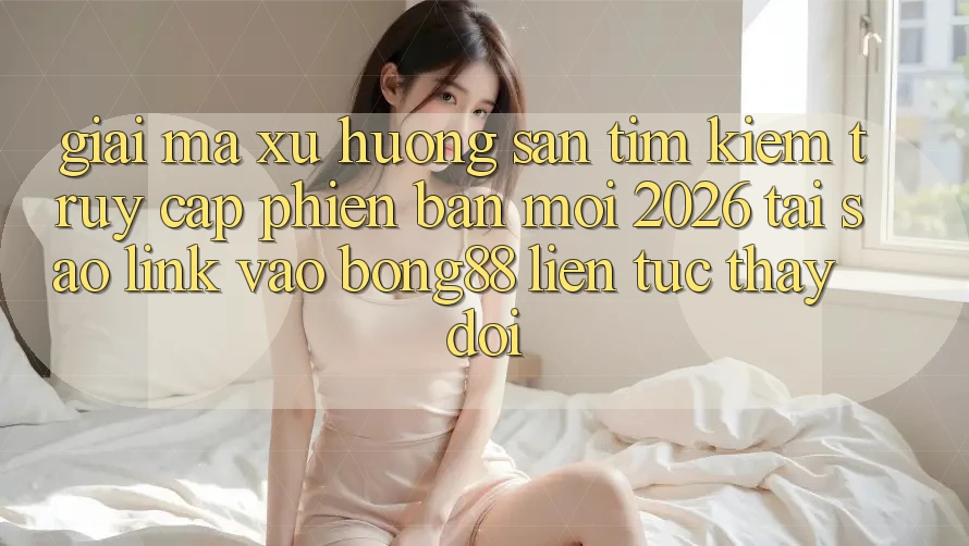 Giải Mã Xu Hướng Săn tìm Kiếm “Truy Cập Phiên bản mới 2026” - Tại Sao Link Vào Bong88 Liên tục Thay Đổi?