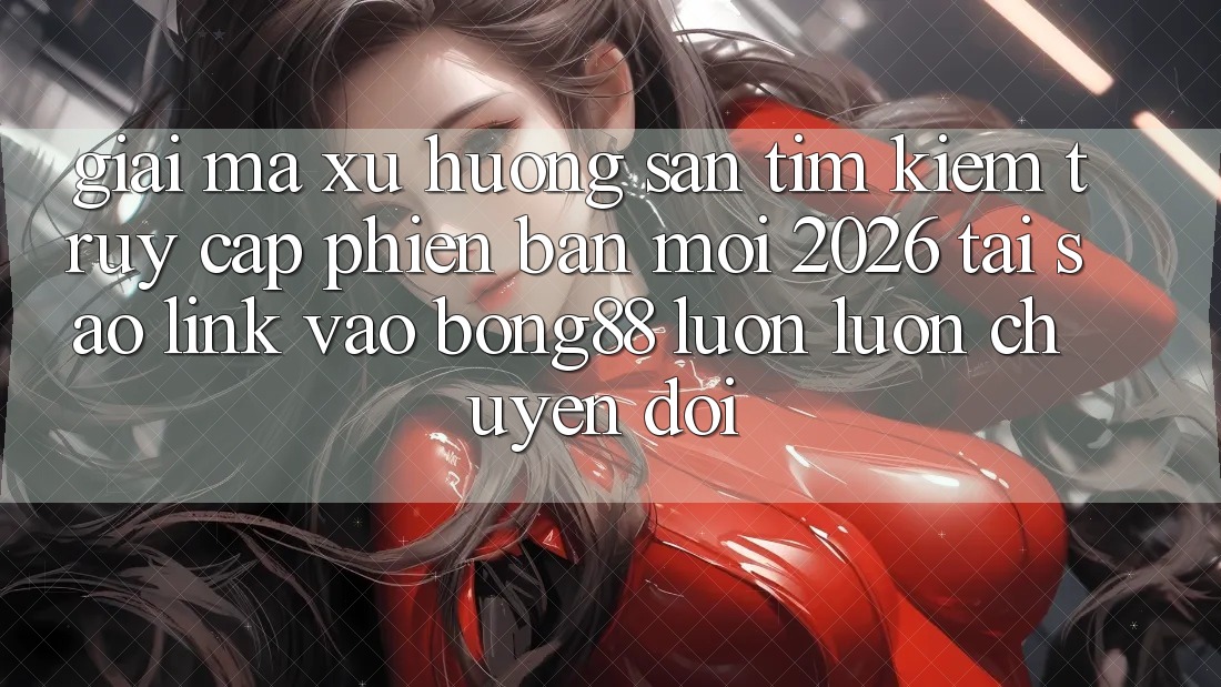 Giải Mã Xu Hướng Săn tìm Kiếm “Truy Cập Phiên bản mới 2026” - Tại Sao Link Vào Bong88 Luôn luôn Chuyển đổi?