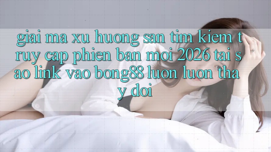Giải Mã Xu Hướng Săn tìm kiếm “Truy Cập Phiên bản mới 2026” - Tại Sao Link Vào Bong88 Luôn luôn Thay đổi?