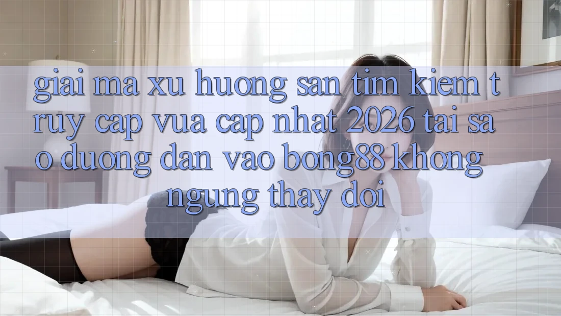 Giải Mã Xu Hướng Săn tìm Kiếm “Truy Cập Vừa cập nhật 2026” - Tại Sao Đường dẫn Vào Bong88 Không ngừng Thay Đổi?