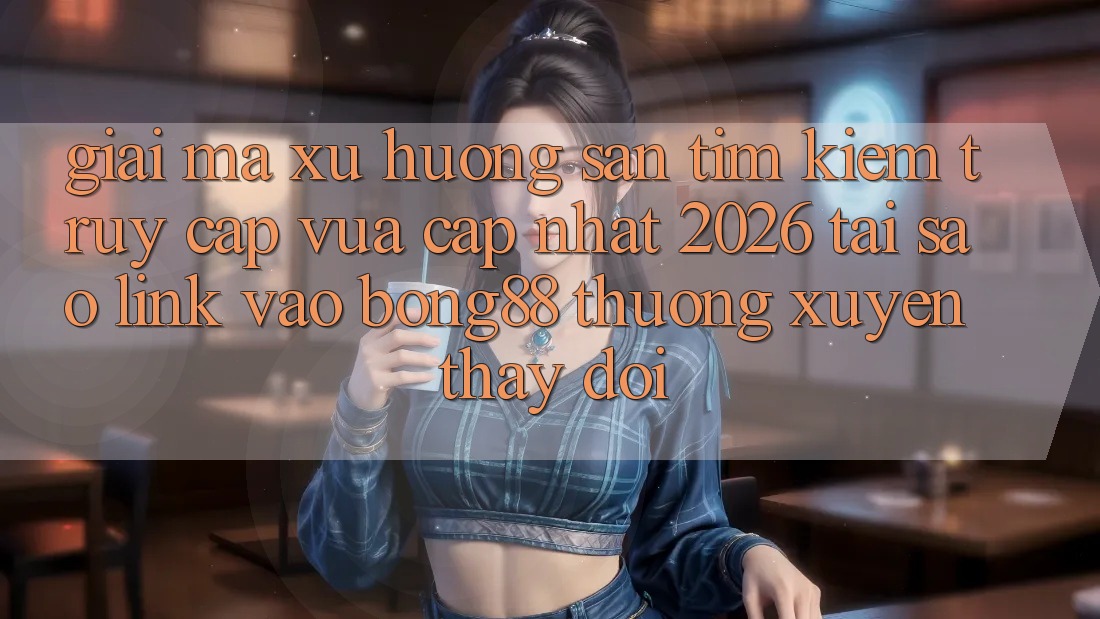Giải Mã Xu Hướng Săn tìm kiếm “Truy Cập Vừa cập nhật 2026” - Tại Sao Link Vào Bong88 Thường xuyên Thay Đổi?