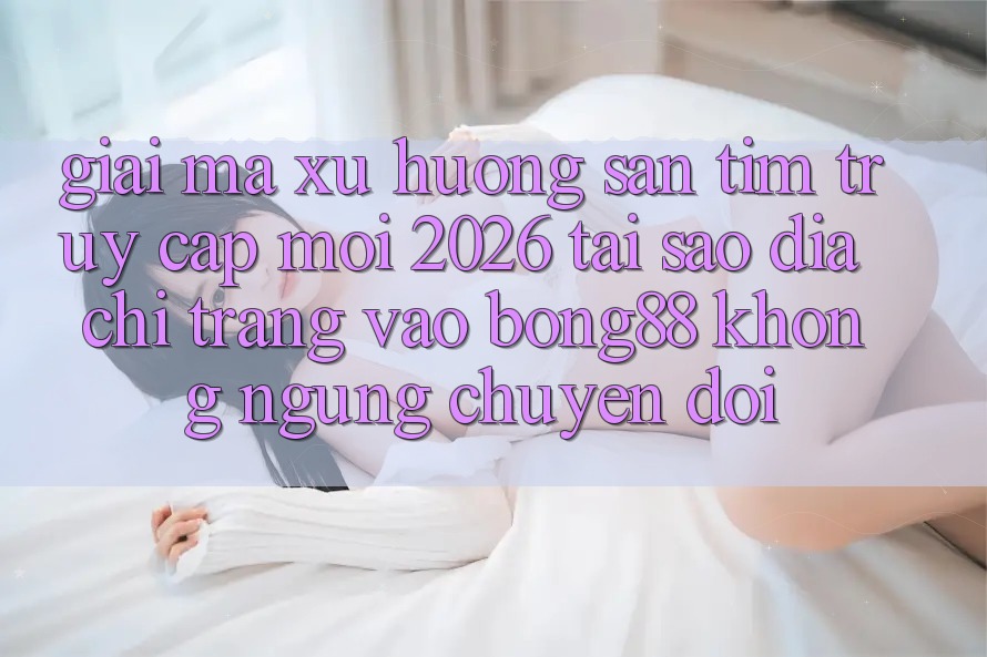 Giải Mã Xu Hướng Săn tìm “Truy Cập Mới 2026” - Tại Sao Địa chỉ trang Vào Bong88 Không ngừng Chuyển đổi?