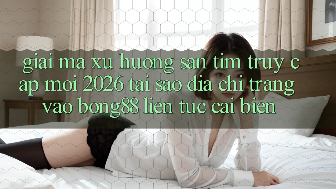 Giải Mã Xu Hướng Săn tìm “Truy Cập Mới 2026” - Tại Sao Địa chỉ trang Vào Bong88 Liên tục Cải biến?