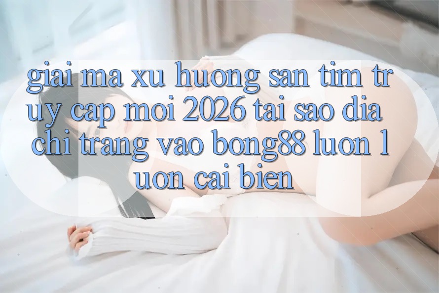 Giải Mã Xu Hướng Săn tìm “Truy Cập Mới 2026” - Tại Sao Địa chỉ trang Vào Bong88 Luôn luôn Cải biến?