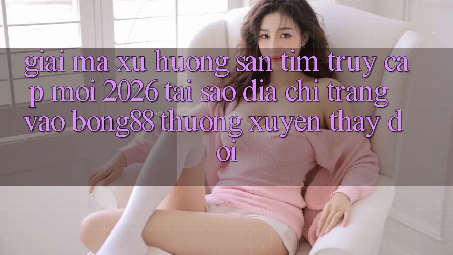 Giải Mã Xu Hướng Săn tìm “Truy Cập Mới 2026” - Tại Sao Địa chỉ trang Vào Bong88 Thường Xuyên Thay đổi?