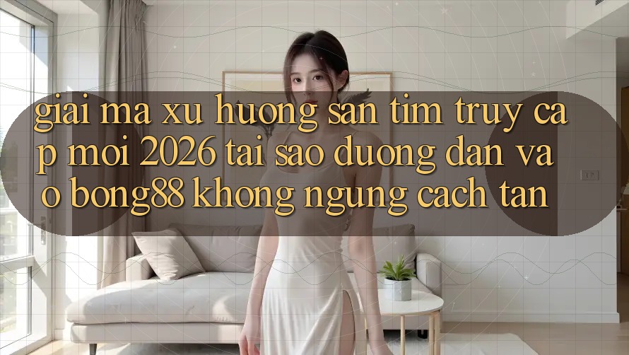 Giải Mã Xu Hướng Săn tìm “Truy Cập Mới 2026” - Tại Sao Đường dẫn Vào Bong88 Không ngừng Cách tân?