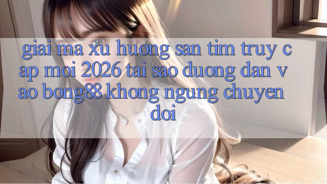 Giải Mã Xu Hướng Săn tìm “Truy Cập Mới 2026” - Tại Sao Đường dẫn Vào Bong88 Không ngừng Chuyển đổi?
