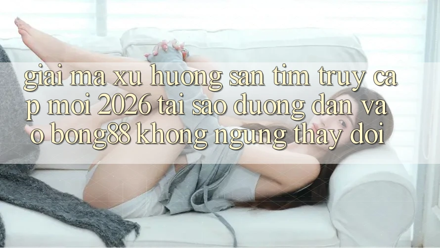 Giải Mã Xu Hướng Săn tìm “Truy Cập Mới 2026” - Tại Sao Đường dẫn Vào Bong88 Không ngừng Thay đổi?