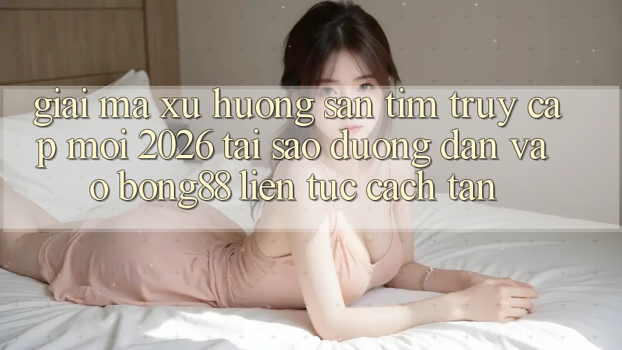 Giải Mã Xu Hướng Săn tìm “Truy Cập Mới 2026” - Tại Sao Đường dẫn Vào Bong88 Liên tục Cách tân?