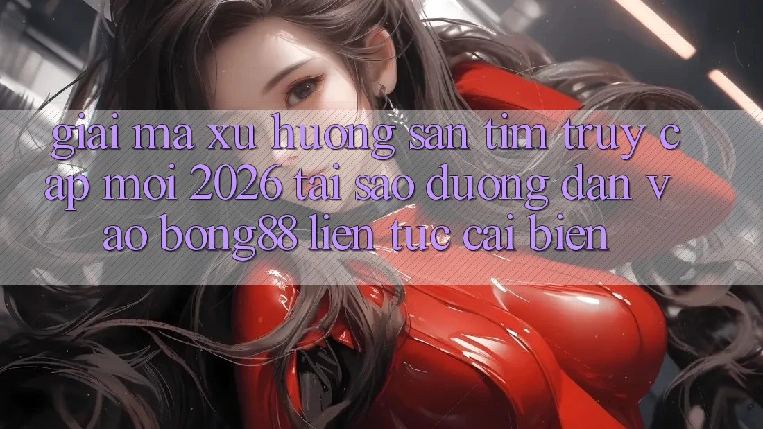 Giải Mã Xu Hướng Săn tìm “Truy Cập Mới 2026” - Tại Sao Đường dẫn Vào Bong88 Liên tục Cải biến?