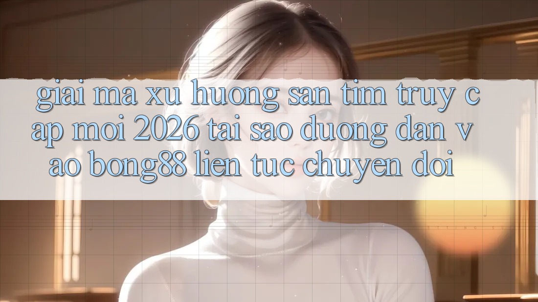 Giải Mã Xu Hướng Săn tìm “Truy Cập Mới 2026” - Tại Sao Đường dẫn Vào Bong88 Liên tục Chuyển đổi?