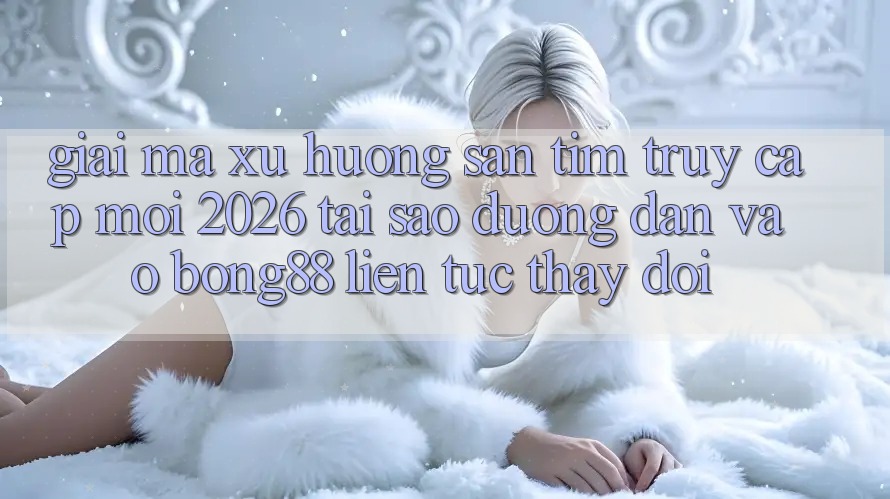Giải Mã Xu Hướng Săn tìm “Truy Cập Mới 2026” - Tại Sao Đường dẫn Vào Bong88 Liên tục Thay Đổi?