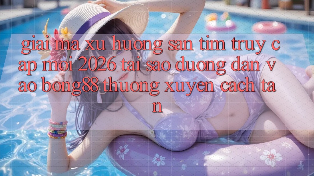 Giải Mã Xu Hướng Săn tìm “Truy Cập Mới 2026” - Tại Sao Đường dẫn Vào Bong88 Thường Xuyên Cách tân?