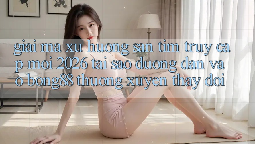Giải Mã Xu Hướng Săn tìm “Truy Cập Mới 2026” - Tại Sao Đường dẫn Vào Bong88 Thường Xuyên Thay Đổi?
