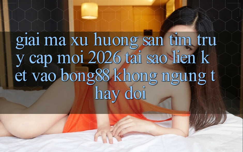 Giải Mã Xu Hướng Săn tìm “Truy Cập Mới 2026” - Tại Sao Liên kết Vào Bong88 Không ngừng Thay Đổi?