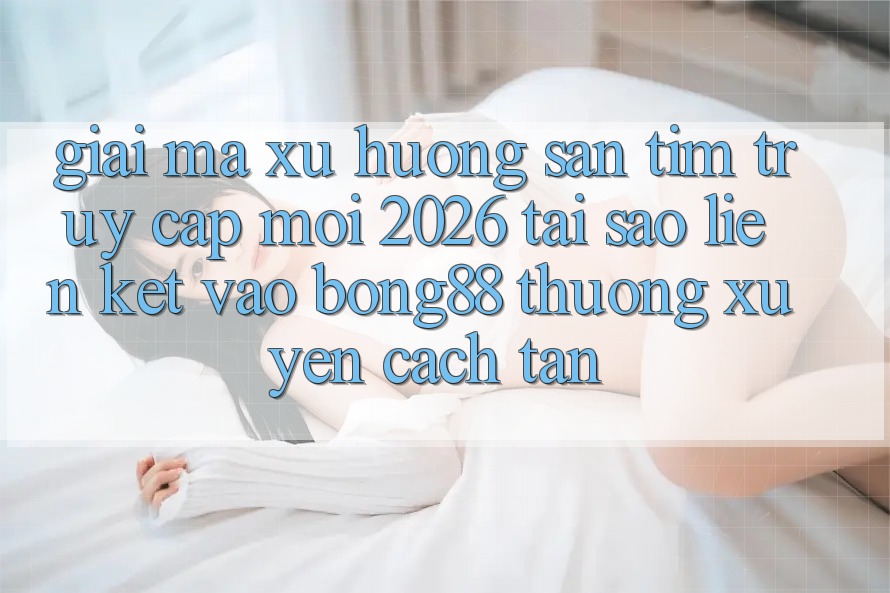 Giải Mã Xu Hướng Săn tìm “Truy Cập Mới 2026” - Tại Sao Liên kết Vào Bong88 Thường Xuyên Cách tân?