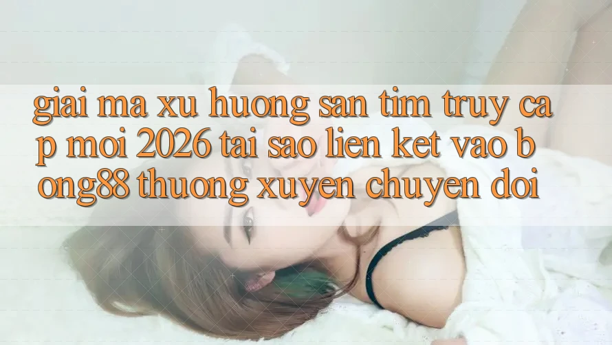 Giải Mã Xu Hướng Săn tìm “Truy Cập Mới 2026” - Tại Sao Liên kết Vào Bong88 Thường Xuyên Chuyển đổi?