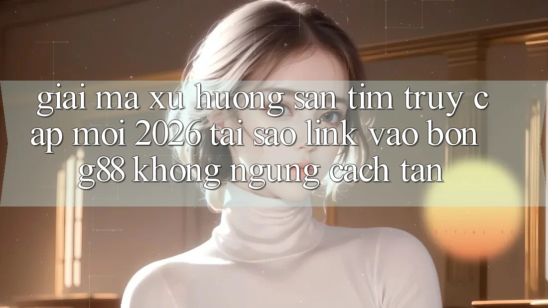 Giải Mã Xu Hướng Săn tìm “Truy Cập Mới 2026” - Tại Sao Link Vào Bong88 Không ngừng Cách tân? Giải Mã Xu Hướng Săn tìm “Truy Cập Mới 2026” - Tại Sao Link Vào Bong88 Không ngừng Cách tân?