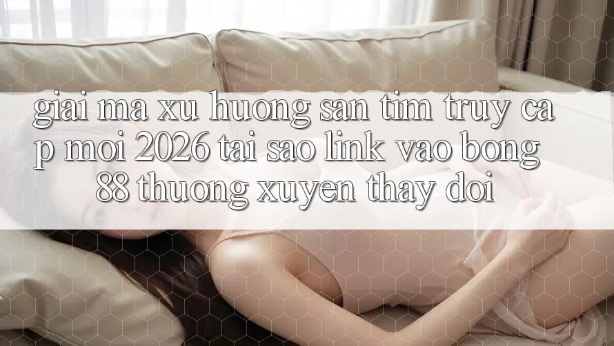 Giải Mã Xu Hướng Săn tìm “Truy Cập Mới 2026” - Tại Sao Link Vào Bong88 Thường Xuyên Thay Đổi?