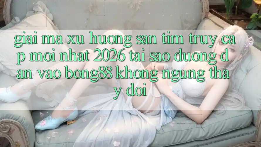 Giải Mã Xu Hướng Săn tìm “Truy Cập Mới nhất 2026” - Tại Sao Đường dẫn Vào Bong88 Không ngừng Thay Đổi?