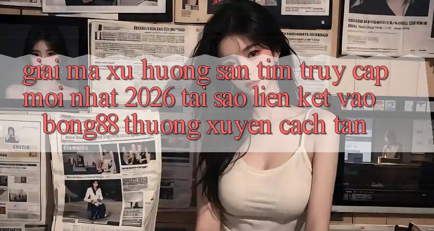 Giải Mã Xu Hướng Săn tìm “Truy Cập Mới nhất 2026” - Tại Sao Liên kết Vào Bong88 Thường Xuyên Cách tân?
