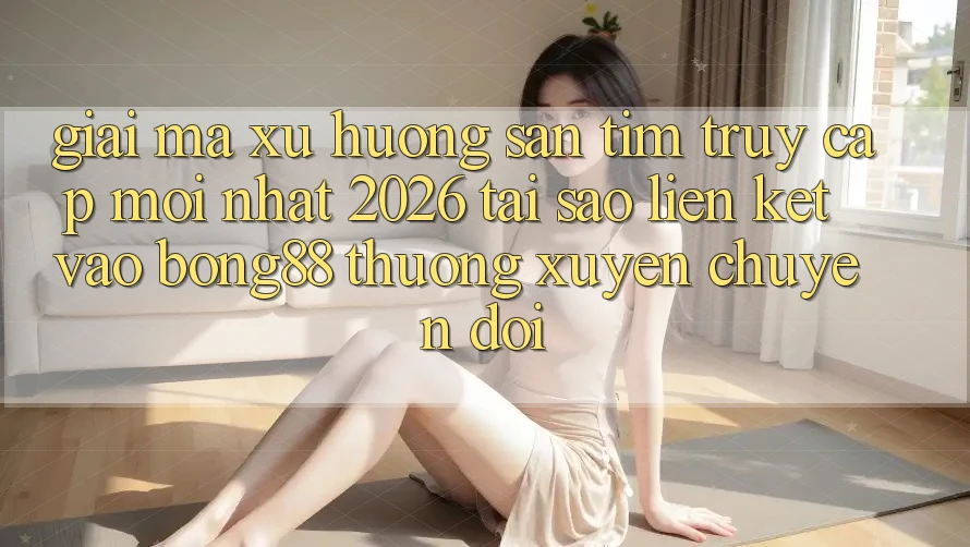 Giải Mã Xu Hướng Săn tìm “Truy Cập Mới nhất 2026” - Tại Sao Liên kết Vào Bong88 Thường Xuyên Chuyển đổi?