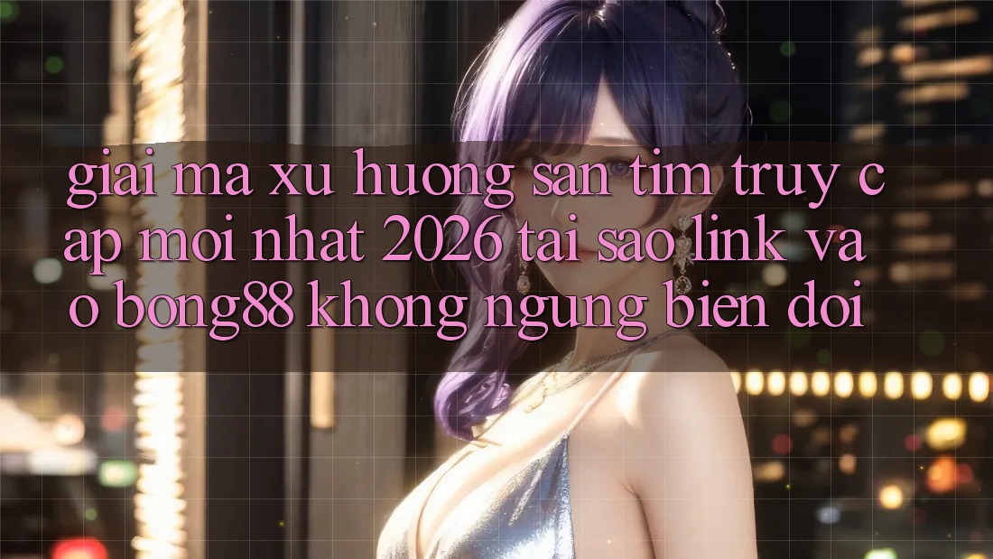 Giải Mã Xu Hướng Săn tìm “Truy Cập Mới nhất 2026” - Tại Sao Link Vào Bong88 Không ngừng Biến đổi?