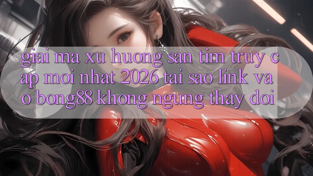 Giải Mã Xu Hướng Săn tìm “Truy Cập Mới nhất 2026” - Tại Sao Link Vào Bong88 Không ngừng Thay Đổi?