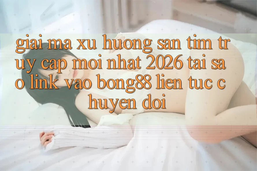 Giải Mã Xu Hướng Săn tìm “Truy Cập Mới nhất 2026” - Tại Sao Link Vào Bong88 Liên tục Chuyển đổi?