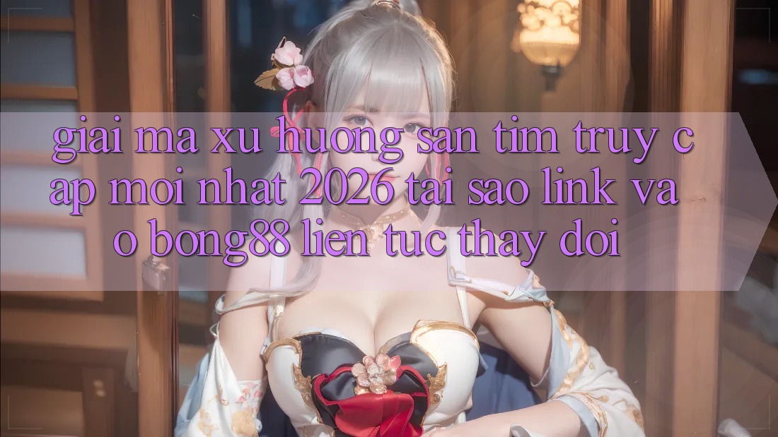 Giải Mã Xu Hướng Săn tìm “Truy Cập Mới nhất 2026” - Tại Sao Link Vào Bong88 Liên tục Thay Đổi?