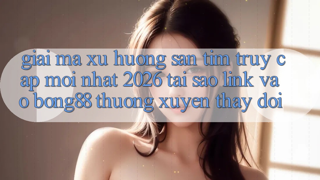 Giải Mã Xu Hướng Săn tìm “Truy Cập Mới nhất 2026” - Tại Sao Link Vào Bong88 Thường Xuyên Thay Đổi?