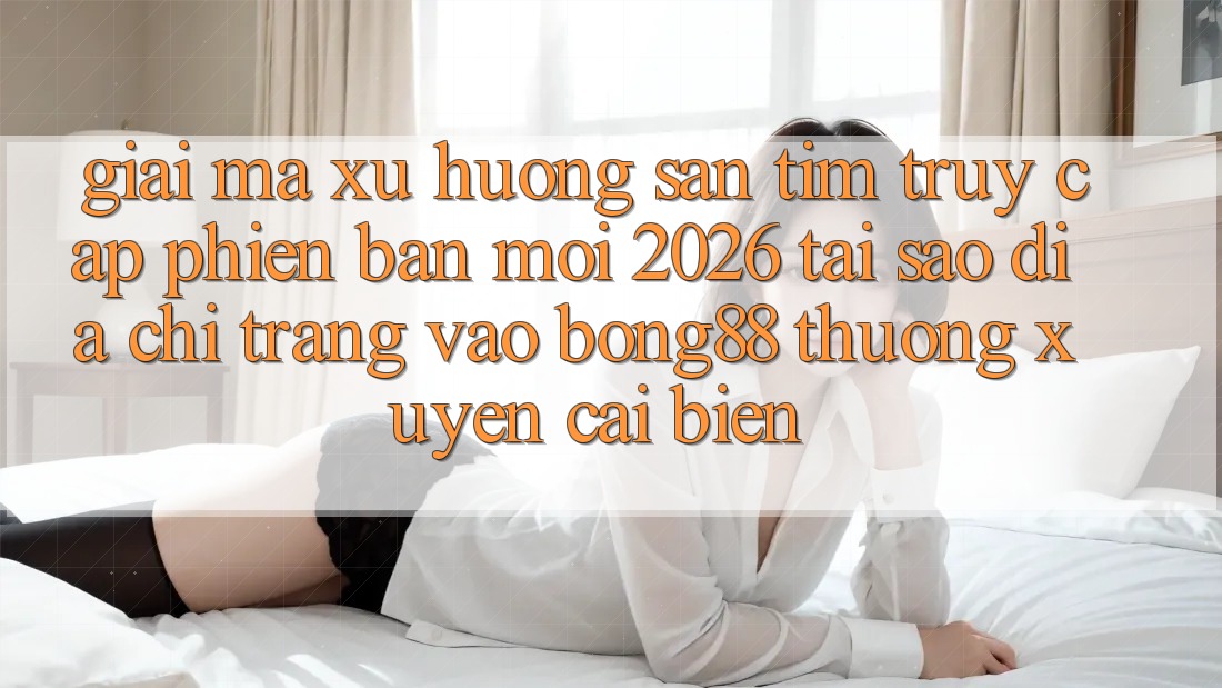 Giải Mã Xu Hướng Săn tìm “Truy Cập Phiên bản mới 2026” - Tại Sao Địa chỉ trang Vào Bong88 Thường Xuyên Cải biến?