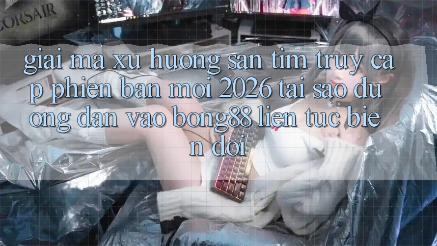 Giải Mã Xu Hướng Săn tìm “Truy Cập Phiên bản mới 2026” - Tại Sao Đường dẫn Vào Bong88 Liên tục Biến đổi?