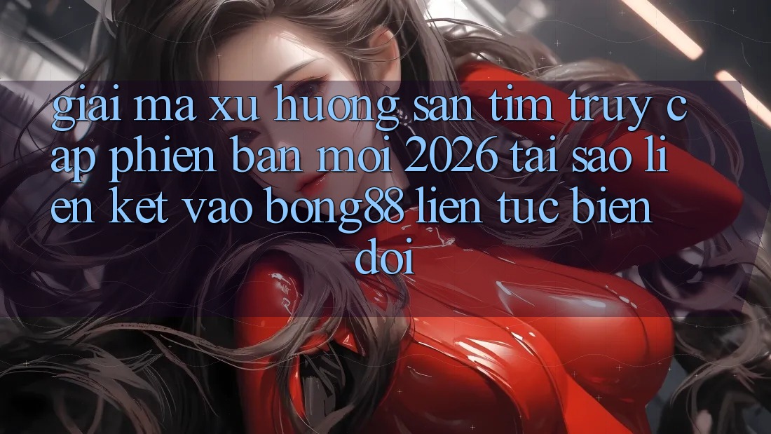 Giải Mã Xu Hướng Săn tìm “Truy Cập Phiên bản mới 2026” - Tại Sao Liên kết Vào Bong88 Liên tục Biến đổi?