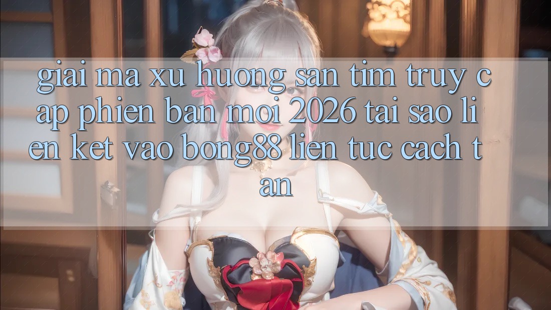 Giải Mã Xu Hướng Săn tìm “Truy Cập Phiên bản mới 2026” - Tại Sao Liên kết Vào Bong88 Liên tục Cách tân?