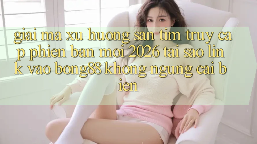 Giải Mã Xu Hướng Săn tìm “Truy Cập Phiên bản mới 2026” - Tại Sao Link Vào Bong88 Không ngừng Cải biến?