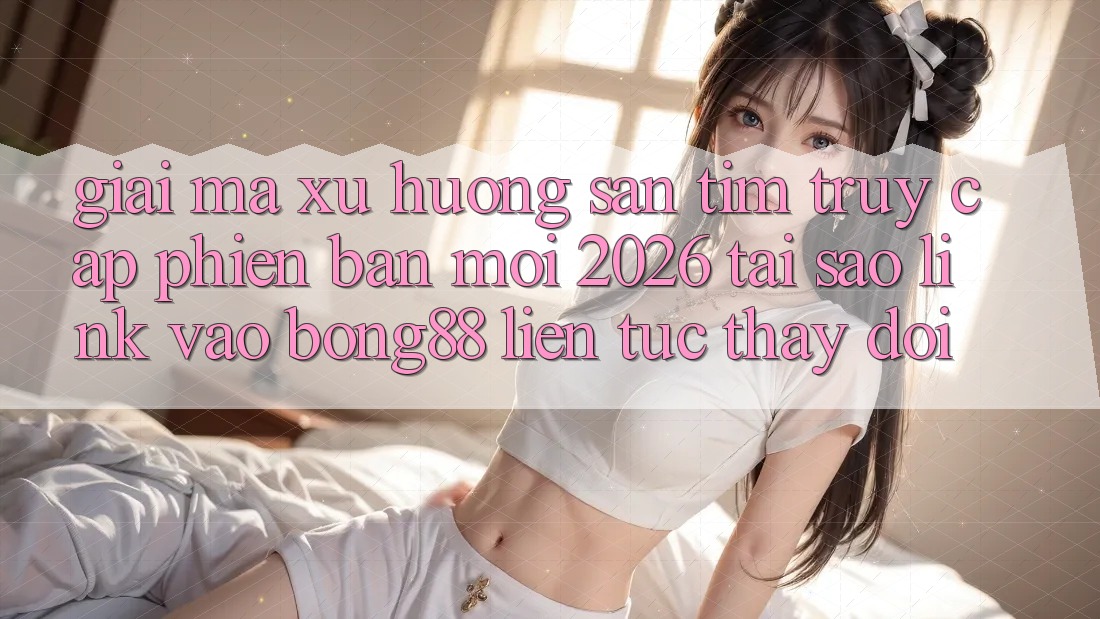 Giải Mã Xu Hướng Săn tìm “Truy Cập Phiên bản mới 2026” - Tại Sao Link Vào Bong88 Liên tục Thay Đổi?