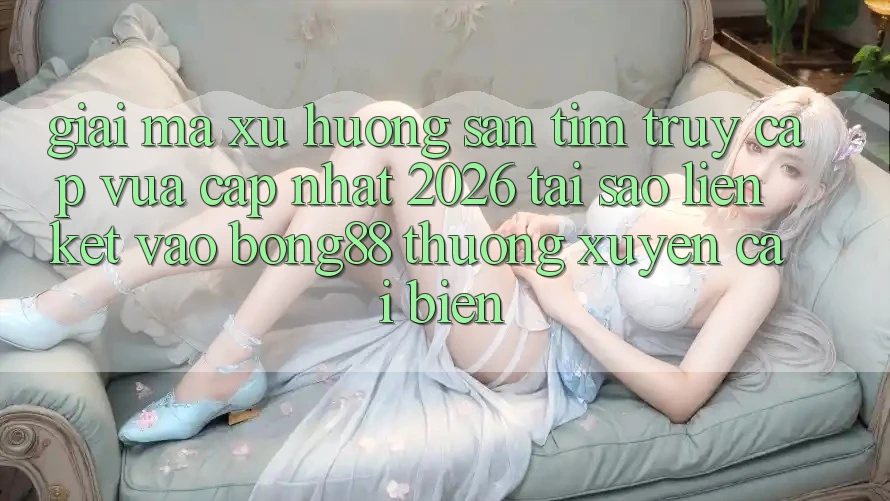 Giải Mã Xu Hướng Săn tìm “Truy Cập Vừa cập nhật 2026” - Tại Sao Liên kết Vào Bong88 Thường Xuyên Cải biến?