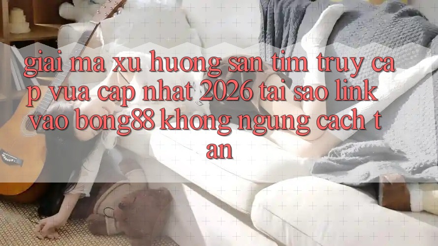 Giải Mã Xu Hướng Săn tìm “Truy Cập Vừa cập nhật 2026” - Tại Sao Link Vào Bong88 Không ngừng Cách tân? Giải Mã Xu Hướng Săn tìm “Truy Cập Vừa cập nhật 2026” - Tại Sao Link Vào Bong88 Không ngừng Cách tân?