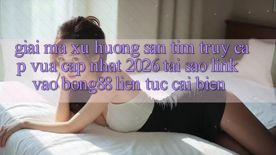 Giải Mã Xu Hướng Săn tìm “Truy Cập Vừa cập nhật 2026” - Tại Sao Link Vào Bong88 Liên tục Cải biến?