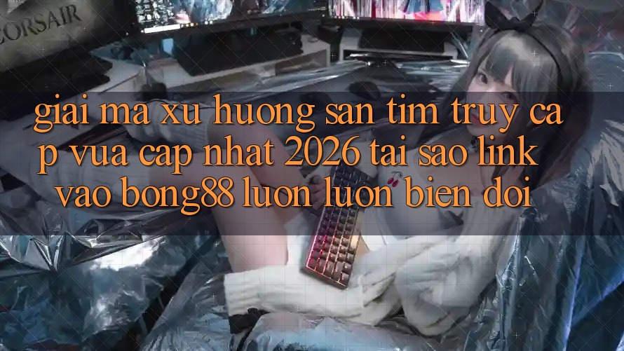 Giải Mã Xu Hướng Săn tìm “Truy Cập Vừa cập nhật 2026” - Tại Sao Link Vào Bong88 Luôn luôn Biến đổi?
