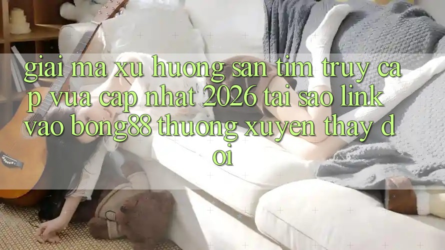 Giải Mã Xu Hướng Săn tìm “Truy Cập Vừa cập nhật 2026” - Tại Sao Link Vào Bong88 Thường xuyên Thay Đổi?