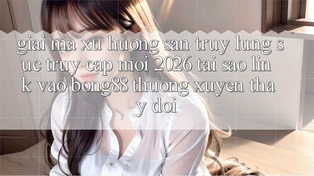Giải Mã Xu Hướng Săn truy lùng sục “Truy Cập Mới 2026” - Tại Sao Link Vào Bong88 Thường Xuyên Thay đổi?